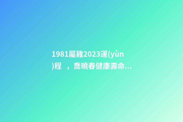 1981屬雞2023運(yùn)程，喬曉春健康壽命比壽命更重要